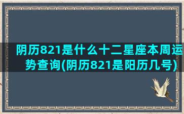 阴历821是什么十二星座本周运势查询(阴历821是阳历几号)