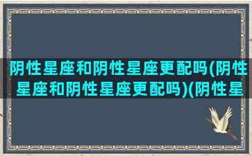 阴性星座和阴性星座更配吗(阴性星座和阴性星座更配吗)(阴性星座和阳性星座哪个人要多一点)