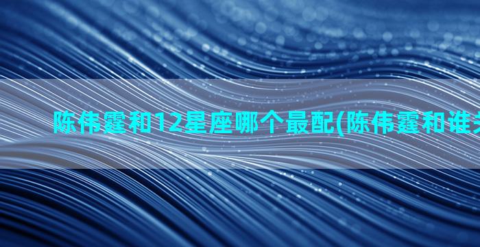 陈伟霆和12星座哪个最配(陈伟霆和谁关系最好)