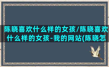 陈晓喜欢什么样的女孩/陈晓喜欢什么样的女孩-我的网站(陈晓怎么会喜欢比自己大的)