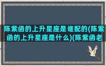 陈紫函的上升星座是谁配的(陈紫函的上升星座是什么)(陈紫函老公什么星座)