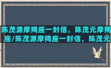 陈茂源摩羯座一封信，陈茂元摩羯座/陈茂源摩羯座一封信，陈茂元摩羯座-我的网站