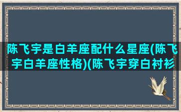 陈飞宇是白羊座配什么星座(陈飞宇白羊座性格)(陈飞宇穿白衬衫照片)