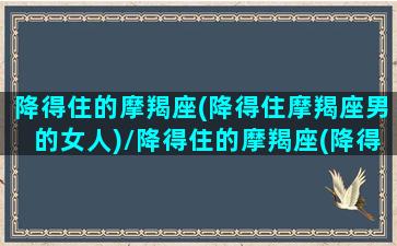 降得住的摩羯座(降得住摩羯座男的女人)/降得住的摩羯座(降得住摩羯座男的女人)-我的网站