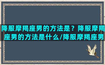 降服摩羯座男的方法是？降服摩羯座男的方法是什么/降服摩羯座男的方法是？降服摩羯座男的方法是什么-我的网站