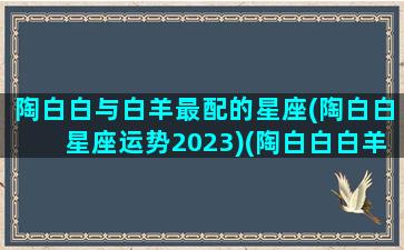 陶白白与白羊最配的星座(陶白白星座运势2023)(陶白白白羊女星座分析)