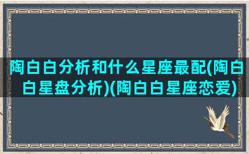 陶白白分析和什么星座最配(陶白白星盘分析)(陶白白星座恋爱)