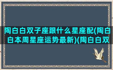 陶白白双子座跟什么星座配(陶白白本周星座运势最新)(陶白白双子座的婚恋观)