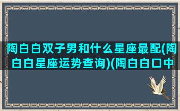 陶白白双子男和什么星座最配(陶白白星座运势查询)(陶白白口中的双子座)