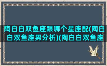 陶白白双鱼座跟哪个星座配(陶白白双鱼座男分析)(陶白白双鱼座女生性格)