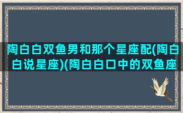 陶白白双鱼男和那个星座配(陶白白说星座)(陶白白口中的双鱼座)