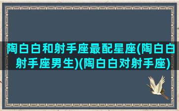 陶白白和射手座最配星座(陶白白射手座男生)(陶白白对射手座)