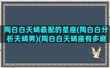 陶白白天蝎最配的星座(陶白白分析天蝎男)(陶白白天蝎座有多磨人)