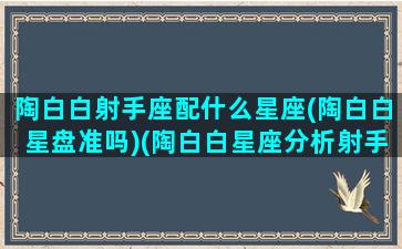 陶白白射手座配什么星座(陶白白星盘准吗)(陶白白星座分析射手女性格)