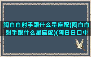 陶白白射手跟什么星座配(陶白白射手跟什么星座配)(陶白白口中的射手座)