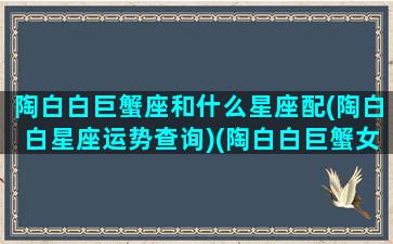 陶白白巨蟹座和什么星座配(陶白白星座运势查询)(陶白白巨蟹女星座分析)