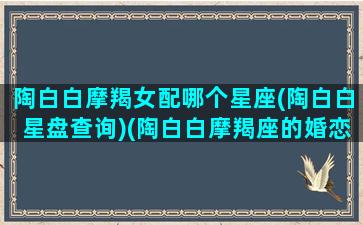 陶白白摩羯女配哪个星座(陶白白星盘查询)(陶白白摩羯座的婚恋观)