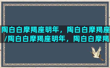 陶白白摩羯座明年，陶白白摩羯座/陶白白摩羯座明年，陶白白摩羯座-我的网站