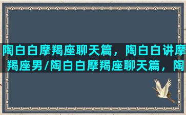 陶白白摩羯座聊天篇，陶白白讲摩羯座男/陶白白摩羯座聊天篇，陶白白讲摩羯座男-我的网站