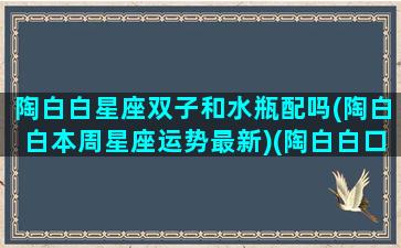 陶白白星座双子和水瓶配吗(陶白白本周星座运势最新)(陶白白口中的双子座)