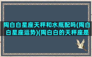 陶白白星座天秤和水瓶配吗(陶白白星座运势)(陶白白的天秤座是什么意思)