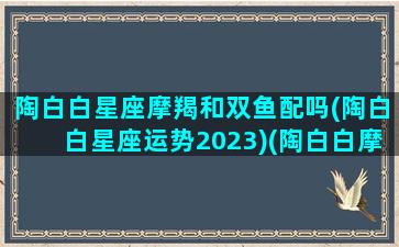 陶白白星座摩羯和双鱼配吗(陶白白星座运势2023)(陶白白摩羯座的婚恋观)