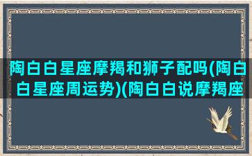 陶白白星座摩羯和狮子配吗(陶白白星座周运势)(陶白白说摩羯座和谁最配)