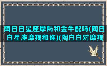 陶白白星座摩羯和金牛配吗(陶白白星座摩羯和谁)(陶白白对摩羯座)