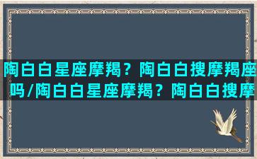 陶白白星座摩羯？陶白白搜摩羯座吗/陶白白星座摩羯？陶白白搜摩羯座吗-我的网站