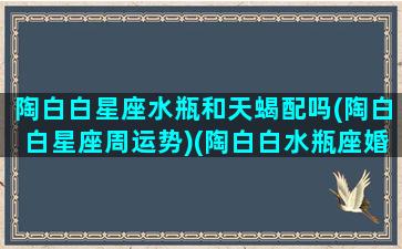 陶白白星座水瓶和天蝎配吗(陶白白星座周运势)(陶白白水瓶座婚恋观)