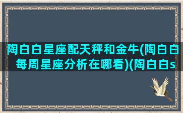 陶白白星座配天秤和金牛(陶白白每周星座分析在哪看)(陶白白sensei天秤座)