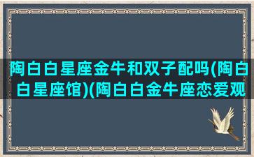 陶白白星座金牛和双子配吗(陶白白星座馆)(陶白白金牛座恋爱观)