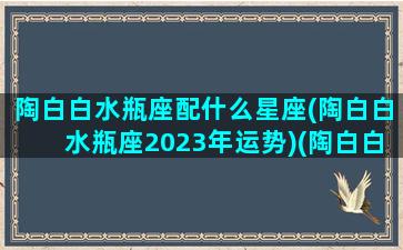 陶白白水瓶座配什么星座(陶白白水瓶座2023年运势)(陶白白水瓶座什么意思)