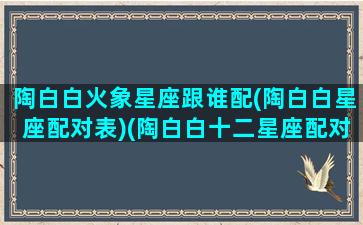 陶白白火象星座跟谁配(陶白白星座配对表)(陶白白十二星座配对表)