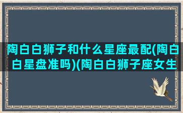 陶白白狮子和什么星座最配(陶白白星盘准吗)(陶白白狮子座女生图片)