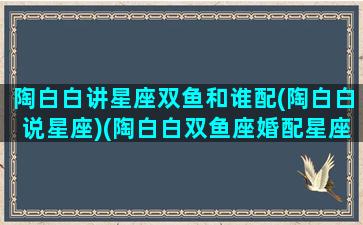 陶白白讲星座双鱼和谁配(陶白白说星座)(陶白白双鱼座婚配星座)