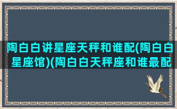 陶白白讲星座天秤和谁配(陶白白星座馆)(陶白白天秤座和谁最配)