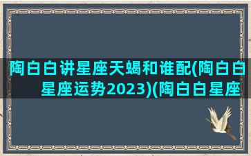 陶白白讲星座天蝎和谁配(陶白白星座运势2023)(陶白白星座分析天蝎2021)