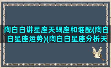 陶白白讲星座天蝎座和谁配(陶白白星座运势)(陶白白星座分析天蝎女性格)