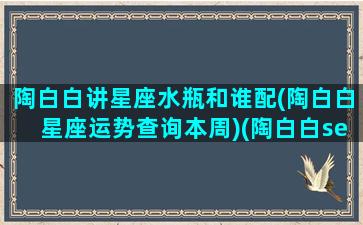 陶白白讲星座水瓶和谁配(陶白白星座运势查询本周)(陶白白sensei水瓶座)