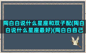 陶白白说什么星座和双子配(陶白白说什么星座最好)(陶白白自己是双子座)