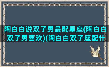 陶白白说双子男最配星座(陶白白双子男喜欢)(陶白白双子座配什么座)