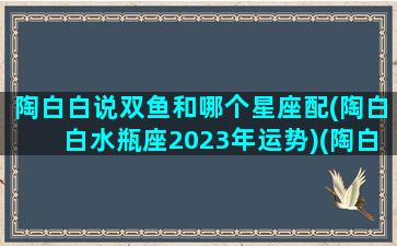 陶白白说双鱼和哪个星座配(陶白白水瓶座2023年运势)(陶白白双鱼座婚配星座)