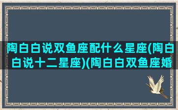 陶白白说双鱼座配什么星座(陶白白说十二星座)(陶白白双鱼座婚配星座)