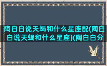 陶白白说天蝎和什么星座配(陶白白说天蝎和什么星座)(陶白白分析天蝎座语录)