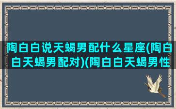 陶白白说天蝎男配什么星座(陶白白天蝎男配对)(陶白白天蝎男性格深度解析)