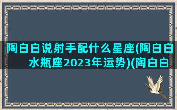 陶白白说射手配什么星座(陶白白水瓶座2023年运势)(陶白白射手座总结)