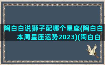 陶白白说狮子配哪个星座(陶白白本周星座运势2023)(陶白白狮子座女生搭配星座)