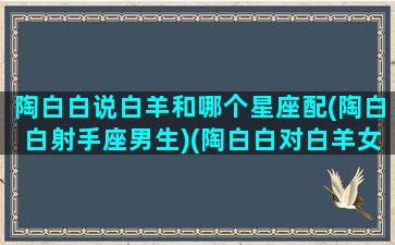 陶白白说白羊和哪个星座配(陶白白射手座男生)(陶白白对白羊女的总结)