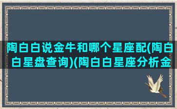 陶白白说金牛和哪个星座配(陶白白星盘查询)(陶白白星座分析金牛)